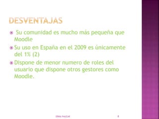  Su comunidad es mucho más pequeña que
Moodle
 Su uso en España en el 2009 es únicamente
del 1% (2)
 Dispone de menor numero de roles del
usuario que dispone otros gestores como
Moodle.
ERIKA PAUCAR 8
 