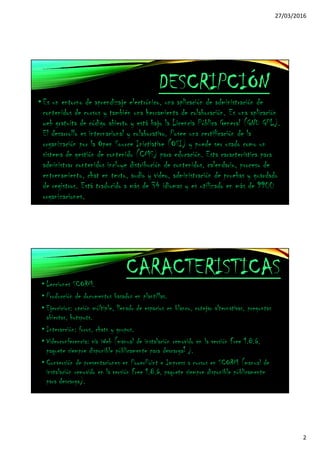 27/03/2016
2
DESCRIPCIÓN
•Es un entorno de aprendizaje electrónico, una aplicación de administración de
contenidos de cursos y también una herramienta de colaboración. Es una aplicación
web gratuita de código abierto y está bajo la Licencia Pública General (GNU GPL).
El desarrollo es internacional y colaborativo. Posee una certificación de la
organización por la Open Source Inictiative (OSI) y puede ser usado como un
sistema de gestión de contenido (CMS) para educación. Esta característica para
administrar contenidos incluye distribución de contenidos, calendario, proceso de
entrenamiento, chat en texto, audio y video, administración de pruebas y guardado
de registros. Está traducido a más de 34 idiomas y es utilizado en más de 9900
organizaciones.
CARACTERISTICAS
• Lecciones SCORM.
• Producción de documentos basados en plantillas.
• Ejercicios: opción múltiple, llenado de espacios en blanco, cotejar alternativas, preguntas
abiertas, hotspots.
• Interacción: foros, chats y grupos.
• Videoconferencia: vía Web (manual de instalación removido en la versión Free 1.8.6,
paquete siempre disponible públicamente para descarga1 ).
• Conversión de presentaciones en PowerPoint e Impress a cursos en SCORM (manual de
instalación removido en la versión Free 1.8.6, paquete siempre disponible públicamente
para descarga).
 