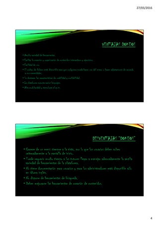 27/03/2016
4
VENTAJAS DOKEOS
• Amplia variedad de herramientas.
• Facilita la creación y organización de contenidos interactivos y ejercicios.
• Facilidad de uso.
• El código de Dokeos está disponible para que cualquiera pueda hacer uso del mismo o hacer adaptaciones de acuerdo
a sus necesidades.
• Se destacan las características de usabilidad y confiabilidad.
• La plataforma soporta varios lenguajes.
• Alta modularidad y tecnología plug-in.
DESVENTAJAS “DOKEOS”
• Carece de un menú siempre a la vista, por lo que los usuarios deben volver
reiteradamente a la pantalla de inicio.
• Puede requerir mucho tiempo a los tutores llegar a manejar adecuadamente la amplia
variedad de herramientas de la plataforma.
• No tiene documentación para usuarios y para los administradores está disponible sólo
en idioma inglés.
• No dispone de herramientas de búsqueda.
• Deben mejorarse las herramientas de creación de contenidos.
 