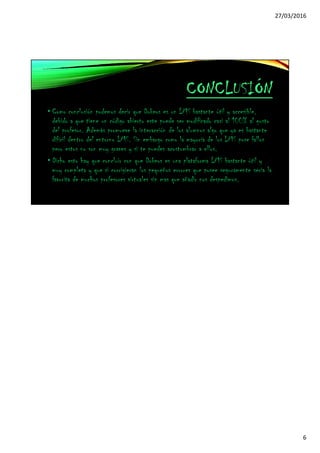 27/03/2016
6
CONCLUSIÓN
• Como conclusión podemos decir que Dokeos es un LMS bastante útil y accesible,
debido a que tiene un código abierto este puede ser modificado casi al 100% al gusto
del profesor. Además promueve la interacción de los alumnos algo que ya es bastante
difícil dentro del entorno LMS. Sin embargo como la mayoría de los LMS pose fallos
pero estos no son muy graves y si te puedes acostumbrar a ellos.
• Dicho esto hay que concluir con que Dokeos es una plataforma LMS bastante útil y
muy completa y que si corrigieran los pequeños errores que posee seguramente seria la
favorita de muchos profesores virtuales sin mas que añadir nos despedimos.
 