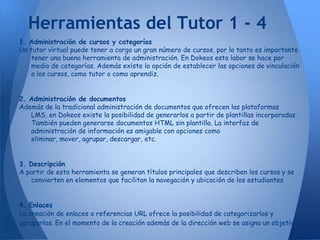 Herramientas del Tutor 1 - 4
1. Administración de cursos y categorías
Un tutor virtual puede tener a cargo un gran número de cursos, por lo tanto es importante
    tener una buena herramienta de administración. En Dokeos esta labor se hace por
    medio de categorías. Además existe la opción de establecer las opciones de vinculación
    a los cursos, como tutor o como aprendiz.


2. Administración de documentos
Además de la tradicional administración de documentos que ofrecen las plataformas
   LMS, en Dokeos existe la posibilidad de generarlos a partir de plantillas incorporadas.
   También pueden generarse documentos HTML sin plantilla. La interfaz de
   administración de información es amigable con opciones como
   eliminar, mover, agrupar, descargar, etc.


3. Descripción
A partir de esta herramienta se generan títulos principales que describen los cursos y se
   convierten en elementos que facilitan la navegación y ubicación de los estudiantes


4. Enlaces
La creación de enlaces o referencias URL ofrece la posibilidad de categorizarlos y
agruparlos. En el momento de la creación además de la dirección web se asigna un objetivo.
 