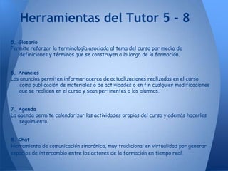 Herramientas del Tutor 5 - 8
5. Glosario
Permite reforzar la terminología asociada al tema del curso por medio de
   definiciones y términos que se construyen a lo largo de la formación.


6. Anuncios
Los anuncios permiten informar acerca de actualizaciones realizadas en el curso
   como publicación de materiales o de actividades o en fin cualquier modificaciones
   que se realicen en el curso y sean pertinentes a los alumnos.


7. Agenda
La agenda permite calendarizar las actividades propias del curso y además hacerles
    seguimiento.


8. Chat
Herramienta de comunicación sincrónica, muy tradicional en virtualidad por generar
espacios de intercambio entre los actores de la formación en tiempo real.
 