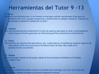 Herramientas del Tutor 9 -13
9. Notas
Simulan la herramienta post-it en formato virtual para realizar anotaciones útiles para los
    miembros del curso, pueden recuperarse y modificarse en cualquier momento. Además son
    personales y solamente visibles por el autor.


10. Usuario
Esta herramienta permite administrar la lista de usuarios asociados al curso y eventualmente
    incluir nuevos. Permite gestionar los diferentes perfiles existentes en la plataforma.


11. Foros
Herramienta de comunicación asincrónica, muy tradicional en virtualidad por generar espacios de
    intercambio entre los actores de la formación fuera de línea. Muy usada en el
    establecimiento de debates.


12. Grupos
Permite agrupar miembros del grupo cuando se hace necesario establecer actividades
    colaborativas.


13. Tareas
Cuando los estudiantes deben realizar actividades para entregar a su tutor se utiliza esta
herramienta. Genera un enlace que permite adjuntar archivos.
 