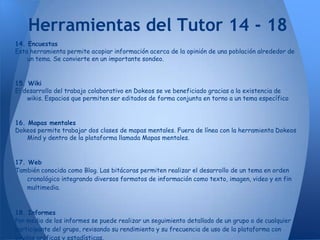 Herramientas del Tutor 14 - 18
14. Encuestas
Esta herramienta permite acopiar información acerca de la opinión de una población alrededor de
    un tema. Se convierte en un importante sondeo.


15. Wiki
El desarrollo del trabajo colaborativo en Dokeos se ve beneficiado gracias a la existencia de
    wikis. Espacios que permiten ser editados de forma conjunta en torno a un tema específico


16. Mapas mentales
Dokeos permite trabajar dos clases de mapas mentales. Fuera de línea con la herramienta Dokeos
    Mind y dentro de la plataforma llamada Mapas mentales.


17. Web
También conocida como Blog. Las bitácoras permiten realizar el desarrollo de un tema en orden
    cronológico integrando diversos formatos de información como texto, imagen, video y en fin
    multimedia.



18. Informes
Por medio de los informes se puede realizar un seguimiento detallado de un grupo o de cualquier
participante del grupo, revisando su rendimiento y su frecuencia de uso de la plataforma con
ayudas gráficas y estadísticas.
 