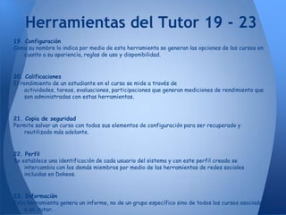 Herramientas del Tutor 19 - 23
19. Configuración
Como su nombre lo indica por medio de esta herramienta se generan las opciones de los cursos en
    cuanto a su apariencia, reglas de uso y disponibilidad.


20. Calificaciones
El rendimiento de un estudiante en el curso se mide a través de
    actividades, tareas, evaluaciones, participaciones que generan mediciones de rendimiento que
    son administradas con estas herramientas.


21. Copia de seguridad
Permite salvar un curso con todos sus elementos de configuración para ser recuperado y
    reutilizado más adelante.


22. Perfil
Se establece una identificación de cada usuario del sistema y con este perfil creado se
    intercambia con los demás miembros por medio de las herramientas de redes sociales
    incluidas en Dokeos.


23. Información
Esta herramienta genera un informe, no de un grupo específico sino de todos los cursos asociados
    a un tutor.
 