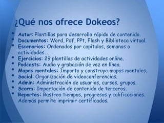 ¿Qué nos ofrece Dokeos?
•   Autor: Plantillas para desarrollo rápido de contenido.
•   Documentos: Word, Pdf, PPt, Flash y Biblioteca virtual.
•   Escenarios: Ordenados por capítulos, semanas o
    actividades.
•   Ejercicios: 29 plantillas de actividades online.
•   Podcasts: Audio y grabación de voz en línea.
•   Mapas mentales: Importa y construye mapas mentales.
•   Social: Organización de videoconferencias.
•   Admin: Administración de usuarios, cursos, grupos.
•   Scorm: Importación de contenido de terceros.
•   Reportes: Rastrea tiempos, progresos y calificaciones.
    Además permite imprimir certificados.
 