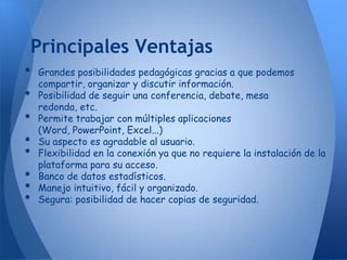 Principales Ventajas
•   Grandes posibilidades pedagógicas gracias a que podemos
    compartir, organizar y discutir información.
•   Posibilidad de seguir una conferencia, debate, mesa
    redonda, etc.
•   Permite trabajar con múltiples aplicaciones
    (Word, PowerPoint, Excel...)
•   Su aspecto es agradable al usuario.
•   Flexibilidad en la conexión ya que no requiere la instalación de la
    plataforma para su acceso.
•   Banco de datos estadísticos.
•   Manejo intuitivo, fácil y organizado.
•   Segura: posibilidad de hacer copias de seguridad.
 