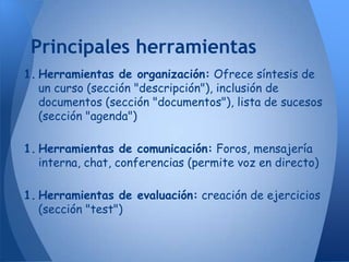 Principales herramientas
1. Herramientas de organización: Ofrece síntesis de
   un curso (sección "descripción"), inclusión de
   documentos (sección "documentos"), lista de sucesos
   (sección "agenda")

1. Herramientas de comunicación: Foros, mensajería
   interna, chat, conferencias (permite voz en directo)

1. Herramientas de evaluación: creación de ejercicios
   (sección "test")
 