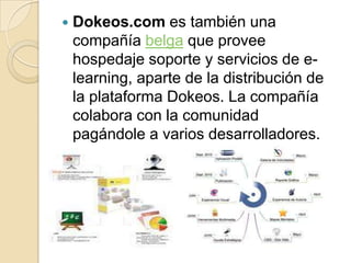    Dokeos.com es también una
    compañía belga que provee
    hospedaje soporte y servicios de e-
    learning, aparte de la distribución de
    la plataforma Dokeos. La compañía
    colabora con la comunidad
    pagándole a varios desarrolladores.
 
