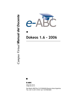 Campus Virtual Manual del Docente




                                    Dokeos 1.6 - 2006




                                    E-ABC
                                    www.e-abc.com.ar
                                    info@e-abc.com.ar

                                    San Martín 899 Piso 3 (C1004AAQ) Buenos Aires Argentina
                                    Tel: ( 54-11) 4311-4153 / cel: 15-4166-9505
 