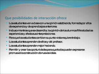Que posibilidades de interacción ofrece Los estudiantes van a clase con una opinión establecida, formada por años de experiencia y de aprendizajes anteriores. Incluso mientras que se desarrolla, la opinión de los alumnos filtra todas las experiencias y afecta sus interpretaciones. Para que los estudiantes cambien su punto vista requiere trabajo. Los estudiantes aprenden de ellos y del profesor. Los estudiantes aprenden mejor haciendo. Permitir y crear las oportunidades para que todos puedan expresarse promueve la construcción de nuevas ideas. 