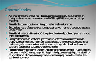 Oportunidades Asignar tareas en línea o no;  los alumnos pueden enviar sus tareas en cualquier formato (como cerrados MS Office, PDF, imagen, a/v etc. y abiertos). Permitir la comunicación en tiempo real entre los alumnos. Encuestas, los profesores crean una pregunta y un número de opciones para los alumnos.  Permitir el intercambio asincrónico privado entre el profesor y un alumno o entre dos alumnos. Las aportaciones en los foros, permiten un intercambio asincrónico del grupo sobre un tema compartido. La participación en foros puede ser una parte integral de la experiencia de aprendizaje, ayudando a los alumnos a aclarar y desarrollar su comprensión del tema. Permitir crear y gestionar un conjunto de "páginas enlazadas".  Cada página puede terminar con una pregunta. Según la respuesta elegida por el alumno se va adelante, atrás, a otra página o a la misma página en la lección.  Se califica al terminar 