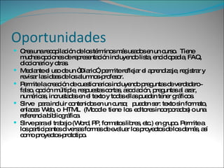 Oportunidades Crea una recopilación de los términos más usados en un curso.  Tiene muchas opciones de representación incluyendo lista, enciclopedia, FAQ, diccionario y otras. Mediante el uso de un “Diario”, permite reflejar el aprendizaje, registrar y revisar las ideas de los alumnos­profesor.  Permite la creación de cuestionarios incluyendo preguntas de verdadero­falso, opción múltiple, respuestas cortas, asociación, preguntas al azar, numéricas, incrustadas en el texto y todas ellas pueden tener gráficos. Sirve  para incluir contenidos en un curso;  pueden ser: texto sin formato,  enlaces  Web, o  HTML  (Moodle  tiene  los  editores incorporados) o una referencia bibliográfica.  Sirve para el trabajo (Word, PP, formatos libres, etc.) en grupo. Permite a los participantes diversas formas de evaluar los proyectos de los demás, así como proyectos­prototipo.  