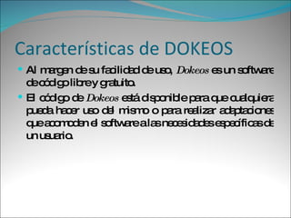 Características de DOKEOS Al margen de su facilidad de uso,  Dokeos  es un software de código libre y gratuito.  El código de  Dokeos  está disponible para que cualquiera pueda hacer uso del mismo o para realizar adaptaciones que acomoden el software a las necesidades específicas de un usuario. 