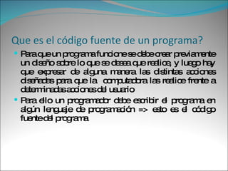 Que es el código fuente de un programa? Para que un programa funcione se debe crear previamente un diseño sobre lo que se desea que realice, y luego hay que expresar de alguna manera las distintas acciones diseñadas para que la  computadora las realice frente a determinadas acciones del usuario Para ello un programador debe escribir el programa en algún lenguaje de programación => esto es el código fuente del programa 