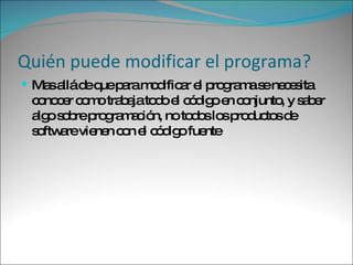 Quién puede modificar el programa? Mas allá de que para modificar el programa se necesita conocer como trabaja todo el código en conjunto, y saber algo sobre programación, no todos los productos de software vienen con el código fuente  