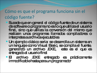 Cómo es que el programa funciona sin el código fuente? Sucede que en general el código fuente de un sistema de software o programa no es lo que utiliza el usuario final, sino que utiliza la conversión del mismo que realizan unos programas llamados compiladores o interpretes a archivos ejecutables Un ejemplo clásico sería: se desarrolla un sistema en un lenguaje como Visual Basic, se compila el fuente, generando un archivo .EXE,  este es el que es entregado al usuario final El archivo .EXE entregado es prácticamente inmodificable hasta para un programador 