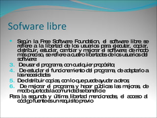 Sofware libre Según la Free Software Foundation, el software libre se refiere a la libertad de los usuarios para ejecutar, copiar, distribuir, estudiar, cambiar y mejorar el software; de modo más preciso, se refiere a cuatro libertades de los usuarios del software: De usar el programa, con cualquier propósito; De estudiar el funcionamiento del programa, de adaptarlo a las necesidades De distribuir copias, con lo que puede ayudar a otros; De mejorar el programa y hacer públicas las mejoras, de modo que toda la comunidad se beneficie  Para la segunda y última libertad mencionadas, el acceso al código fuente es un requisito previo 