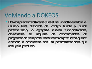 Volviendo a DOKEOS Dokeos puede modificarse pues al ser un software libre, el usuario final disponde del código fuente y puede personalizarlo, o agregarle nuevas funcionalidades, obviamente se requiere de conocimientos de programación para poder hacer cambios profundos que no alcancen a concretarse con las parametrizaciones que incluye el producto 