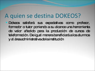 A quien se destina DOKEOS? Dokeos satisfará sus expectativas como profesor, formador o tutor poniendo a su alcance una herramienta de valor añadido para la producción de cursos de teleformación. De igual manera beneficiará a los alumnos y al área administrativa de la institución 