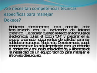 ¿Se necesitan competencias técnicas específicas para manejar Dokeos? Hablando técnicamente, sólo necesita estar familiarizado con su explorador de Internet preferido.  Le pedirán que teclee texto en formularios electrónicos, pulsar el botón 'OK' y preparar en su propio ordenador documentos de calidad para ser subidos en su curso. Nada más. De este modo, puede concentrarse en lo más importante para un docente: el contenido y en una buena didáctica, y liberarse de la necesidad de un equipo técnico para manejar el sitio web de su curso.  