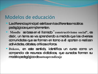 Modelos de educación La diferencia principal estriba en los diferentes modelos pedagógicos que implementan. Moodle   se basa en el llamado  "constructivismo social ", es decir, un tema se va aprendiendo a medida que las diversas comunidades que se forman en torno a él aportan o realizan actividades, debates, críticas o foros.  Dokeos , en este sentido, identifica un curso como un compendio de recursos didácticos, que aunados forman su modelo pedagógico de  autoaprendizaje 