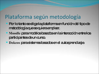 Plataforma según metodología Por lo tanto se elige la plataforma en función del tipo de metodología que se quiera emplear.  Moodle  para modelos basados en la interacción entre los participantes de un curso.  Dokeos  para sistemas basados en el autoaprendizaje. 
