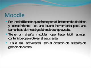 Moodle Por las facilidades que ofrece para el intercambio de ideas y conocimiento  es una buena herramienta para una comunidad de investigación sobre un proyecto. Tiene un diseño modular que hace fácil agregar contenidos que motivan al estudiante. En él las  actividades  son el corazón del sistema de gestión de cursos 