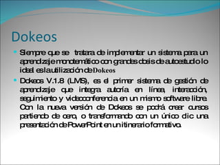 Dokeos Siempre que se  tratara de implementar un sistema para un aprendizaje monotemático con grandes dosis de autoestudio lo ideal es la utilización de  Dokeos  Dokeos V.1.8 (LMS), es el primer sistema de gestión de aprendizaje que integra autoría en línea, interacción, seguimiento y videoconferencia en un mismo software libre. Con la nueva versión de Dokeos se podrá crear cursos partiendo de cero, o transformando con un único clic una presentación de PowerPoint en un itinerario formativo.  