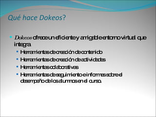 Qué hace Dokeos ? Dokeos  ofrece un eficiente y amigable entorno virtual que integra  Herramientas de creación de contenido  Herramientas de creación de actividades Herramientas colaborativas Herramientas de seguimiento e informes sobre el desempeño de los alumnos en el curso. 