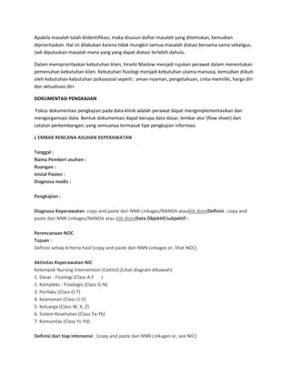 Apabila masalah talah diidentifikasi, maka disusun daftar masalah yang ditemukan, kemudian
diprioritaskan. Hal ini dilakukan karena tidak mungkin semua masalah diatasi bersama-sama sekaligus.
Jadi diputuskan masalah mana yang yang dapat diatasi terlebih dahulu.
Dalam memprioritaskan kebutuhan klien, hirarki Maslow menjadi rujukan perawat dalam menentukan
pemenuhan kebutuhan klien. Kebutuhan fisiologi menjadi kebutuhan utama manusia, kemudian diikuti
oleh kebutuhan-kebutuhan psikososial seperti : aman-nyaman, pengetahuan, cinta-memiliki, harga diri
dan aktualisasi diri.
DOKUMENTASI PENGKAJIAN
Fokus dokumentasi pengkajian pada data klinik adalah perawat dapat mengimplementasikan dan
mengorganisasi data. Bentuk dokumentasi dapat berupa data dasar, lembar alur (flow sheet) dan
catatan perkembangan, yang semuanya termasuk tipe pengkajian informasi.
L EMBAR RENCANA ASUHAN KEPERAWATAN
Tanggal :
Nama Pemberi asuhan :
Ruangan :
Inisial Pasien :
Diagnosa medis :
Pengkajian :
Diagnosa Keperawatan: copy and paste dari NNN Linkages/NANDA atauklik disiniDefinisi : copy and
paste dari NNN Linkages/NANDA atau klik disiniData Objektif/subjektif :
Perencanaan NOC
Tujuan :
Definisi setiap Kriteria hasil (copy and paste dari NNN Linkages or, lihat NOC)
Aktivitas Keperawatan NIC
Kelompok Nursing Intervention (Ceklist) (Lihat diagram dibawah):
1. Dasar : Fisiologi (Class A-F )
2. Kompleks : Fisiologis (Class G-N)
3. Perilaku (Class O-T)
4. Keamanan (Class U-V)
5. Keluarga (Class W, X, Z)
6. Sistem Kesehatan (Class Ya-Yb)
7. Komunitas (Class Yc-Yd)
Definisi dari tiap intervensi : (copy and paste dari NNN Linkages or, see NIC):
 
