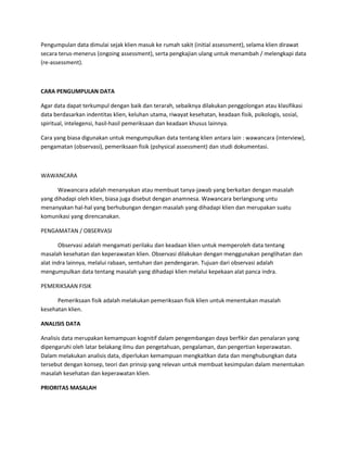 Pengumpulan data dimulai sejak klien masuk ke rumah sakit (initial assessment), selama klien dirawat
secara terus-menerus (ongoing assessment), serta pengkajian ulang untuk menambah / melengkapi data
(re-assessment).
CARA PENGUMPULAN DATA
Agar data dapat terkumpul dengan baik dan terarah, sebaiknya dilakukan penggolongan atau klasifikasi
data berdasarkan indentitas klien, keluhan utama, riwayat kesehatan, keadaan fisik, psikologis, sosial,
spiritual, intelegensi, hasil-hasil pemeriksaan dan keadaan khusus lainnya.
Cara yang biasa digunakan untuk mengumpulkan data tentang klien antara lain : wawancara (interview),
pengamatan (observasi), pemeriksaan fisik (pshysical assessment) dan studi dokumentasi.
WAWANCARA
Wawancara adalah menanyakan atau membuat tanya-jawab yang berkaitan dengan masalah
yang dihadapi oleh klien, biasa juga disebut dengan anamnesa. Wawancara berlangsung untu
menanyakan hal-hal yang berhubungan dengan masalah yang dihadapi klien dan merupakan suatu
komunikasi yang direncanakan.
PENGAMATAN / OBSERVASI
Observasi adalah mengamati perilaku dan keadaan klien untuk memperoleh data tentang
masalah kesehatan dan keperawatan klien. Observasi dilakukan dengan menggunakan penglihatan dan
alat indra lainnya, melalui rabaan, sentuhan dan pendengaran. Tujuan dari observasi adalah
mengumpulkan data tentang masalah yang dihadapi klien melalui kepekaan alat panca indra.
PEMERIKSAAN FISIK
Pemeriksaan fisik adalah melakukan pemeriksaan fisik klien untuk menentukan masalah
kesehatan klien.
ANALISIS DATA
Analisis data merupakan kemampuan kognitif dalam pengembangan daya berfikir dan penalaran yang
dipengaruhi oleh latar belakang ilmu dan pengetahuan, pengalaman, dan pengertian keperawatan.
Dalam melakukan analisis data, diperlukan kemampuan mengkaitkan data dan menghubungkan data
tersebut dengan konsep, teori dan prinsip yang relevan untuk membuat kesimpulan dalam menentukan
masalah kesehatan dan keperawatan klien.
PRIORITAS MASALAH
 