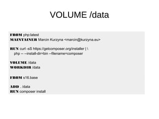 VOLUME /data
FROM php:latest
MAINTAINER Marcin Kurzyna <marcin@kurzyna.eu>
RUN curl -sS https://getcomposer.org/installer | 
php -- --install-dir=bin --filename=composer
VOLUME /data
WORKDIR /data
CMD ["php", "-S", "0.0.0.0:80", "-t", "/data"]FROM s16.base
ADD . /data
RUN composer install
 