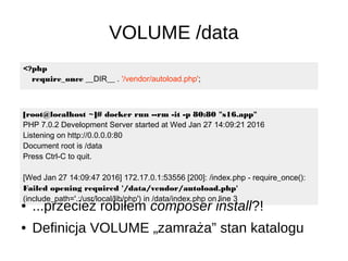 VOLUME /data
[root@localhost ~]# docker run --rm -it -p 80:80 "s16.app"
PHP 7.0.2 Development Server started at Wed Jan 27 14:09:21 2016
Listening on http://0.0.0.0:80
Document root is /data
Press Ctrl-C to quit.
[Wed Jan 27 14:09:47 2016] 172.17.0.1:53556 [200]: /index.php - require_once():
Failed opening required '/data/vendor/autoload.php'
(include_path='.:/usr/local/lib/php') in /data/index.php on line 3
<?php
require_once __DIR__ . '/vendor/autoload.php';
● ...przecież robiłem composer install?!
● Definicja VOLUME „zamraża” stan katalogu
 