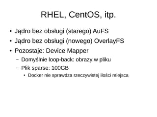RHEL, CentOS, itp.
● Jądro bez obsługi (starego) AuFS
● Jądro bez obsługi (nowego) OverlayFS
● Pozostaje: Device Mapper
– Domyślnie loop-back: obrazy w pliku
– Plik sparse: 100GB
● Docker nie sprawdza rzeczywistej ilości miejsca
 