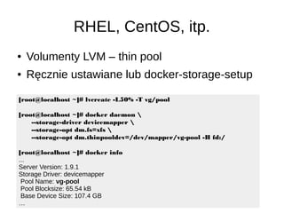 RHEL, CentOS, itp.
[root@localhost ~]# lvcreate -L50% -T vg/pool
[root@localhost ~]# docker daemon 
--storage-driver devicemapper 
--storage-opt dm.fs=xfs 
--storage-opt dm.thinpooldev=/dev/mapper/vg-pool -H fd:/
[root@localhost ~]# docker info
...
Server Version: 1.9.1
Storage Driver: devicemapper
Pool Name: vg-pool
Pool Blocksize: 65.54 kB
Base Device Size: 107.4 GB
…
● Volumenty LVM – thin pool
● Ręcznie ustawiane lub docker-storage-setup
 