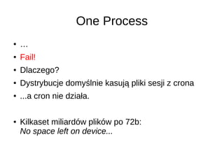 One Process
● …
● Fail!
● Dlaczego?
● Dystrybucje domyślnie kasują pliki sesji z crona
● ...a cron nie działa.
● Kilkaset miliardów plików po 72b:
No space left on device...
 