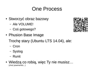 One Process
● Stworzyć obraz bazowy
– Ale VOLUME!
– Coś gotowego?
● Phusion Base Image
Trochę stary (Ubuntu LTS 14.04), ale:
– Cron
– Syslog
– Runit
● Wiedzą co robią, więc Ty nie musisz…
(choć powinieneś...)
 