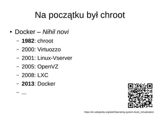 Na początku był chroot
● Docker – Nihil novi
– 1982: chroot
– 2000: Virtuozzo
– 2001: Linux-Vserver
– 2005: OpenVZ
– 2008: LXC
– 2013: Docker
– ...
https://en.wikipedia.org/wiki/Operating-system-level_virtualization
 