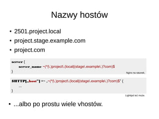 Nazwy hostów
● 2501.project.local
● project.stage.example.com
● project.com
server {
server_name ~(^|.)project.(local|(stage.example.)?com)$
} Nginx na ratunek.
$HTTP[„host”] =~ „~(^|.)project.(local|(stage.example.)?com)$” {
...
}
Lighttpd też może.
● ...albo po prostu wiele vhostów.
 