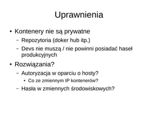 Uprawnienia
● Kontenery nie są prywatne
– Repozytoria (doker hub itp.)
– Devs nie muszą / nie powinni posiadać haseł
produkcyjnych
● Rozwiązania?
– Autoryzacja w oparciu o hosty?
● Co ze zmiennym IP kontenerów?
– Hasła w zmiennych środowiskowych?
 