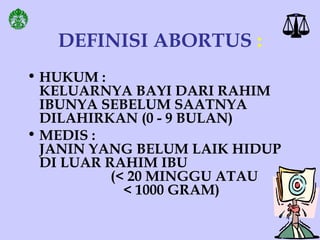 DEFINISI ABORTUS :
• HUKUM :
KELUARNYA BAYI DARI RAHIM
IBUNYA SEBELUM SAATNYA
DILAHIRKAN (0 - 9 BULAN)
• MEDIS :
JANIN YANG BELUM LAIK HIDUP
DI LUAR RAHIM IBU
(< 20 MINGGU ATAU
< 1000 GRAM)
 