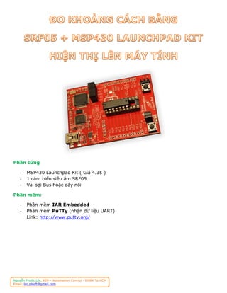 Phần cứng

    -   MSP430 Launchpad Kit ( Giá 4.3$ )
    -   1 cảm biến siêu âm SRF05
    -   Vài sợi Bus hoặc dây nối

Phần mềm:

    -   Phần mềm IAR Embedded
    -   Phần mềm PuTTy (nhận dữ liệu UART)
        Link: http://www.putty.org/




Nguyễn Phước Lộc, K09 – Automation Control - ĐHBK Tp.HCM
Email: loc.plsoft@gmail.com
 