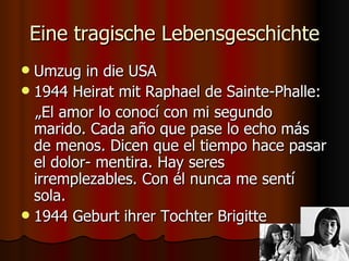 Eine tragische Lebensgeschichte
 Umzug in die USA
 1944 Heirat mit Raphael de Sainte-Phalle:
  „El amor lo conocí con mi segundo
  marido. Cada año que pase lo echo más
  de menos. Dicen que el tiempo hace pasar
  el dolor- mentira. Hay seres
  irremplezables. Con él nunca me sentí
  sola.
 1944 Geburt ihrer Tochter Brigitte
 