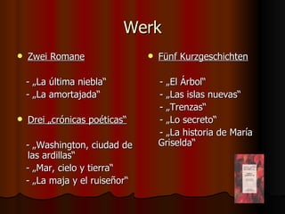 Werk
   Zwei Romane                    Fünf Kurzgeschichten

    - „La última niebla“            - „El Árbol“
    - „La amortajada“               - „Las islas nuevas“
                                    - „Trenzas“
   Drei „crónicas poéticas“        - „Lo secreto“
                                    - „La historia de María
    - „Washington, ciudad de        Griselda“
    las ardillas“
    - „Mar, cielo y tierra“
    - „La maja y el ruiseñor“
 