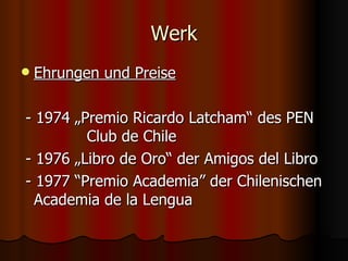 Werk
   Ehrungen und Preise

- 1974 „Premio Ricardo Latcham“ des PEN
         Club de Chile
- 1976 „Libro de Oro“ der Amigos del Libro
- 1977 “Premio Academia” der Chilenischen
  Academia de la Lengua
 