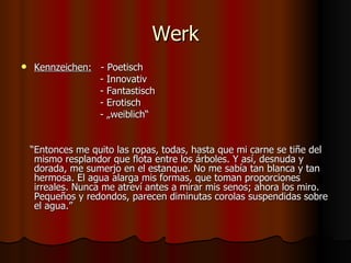 Werk
   Kennzeichen: - Poetisch
                 - Innovativ
                 - Fantastisch
                 - Erotisch
                 - „weiblich“


    “Entonces me quito las ropas, todas, hasta que mi carne se tiñe del
     mismo resplandor que flota entre los árboles. Y así, desnuda y
     dorada, me sumerjo en el estanque. No me sabía tan blanca y tan
     hermosa. El agua alarga mis formas, que toman proporciones
     irreales. Nunca me atreví antes a mirar mis senos; ahora los miro.
     Pequeños y redondos, parecen diminutas corolas suspendidas sobre
     el agua.”
 