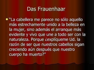 Das Frauenhaar
   “La cabellera me parece no sólo aquello
    más estrechamente unido a la belleza en
    la mujer, sino además el arranque más
    evidente y vivo que une a todo ser con la
    naturaleza. Porque ¿explíqueme Ud. la
    razón de ser que nuestros cabellos sigan
    creciendo aún después que nuestro
    cuerpo ha muerto?”
 