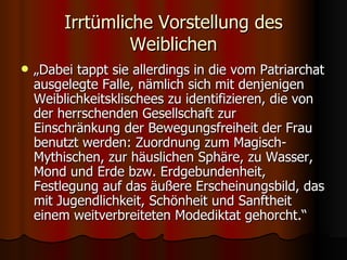 Irrtümliche Vorstellung des
                  Weiblichen
   „Dabei tappt sie allerdings in die vom Patriarchat
    ausgelegte Falle, nämlich sich mit denjenigen
    Weiblichkeitsklischees zu identifizieren, die von
    der herrschenden Gesellschaft zur
    Einschränkung der Bewegungsfreiheit der Frau
    benutzt werden: Zuordnung zum Magisch-
    Mythischen, zur häuslichen Sphäre, zu Wasser,
    Mond und Erde bzw. Erdgebundenheit,
    Festlegung auf das äußere Erscheinungsbild, das
    mit Jugendlichkeit, Schönheit und Sanftheit
    einem weitverbreiteten Modediktat gehorcht.“
 