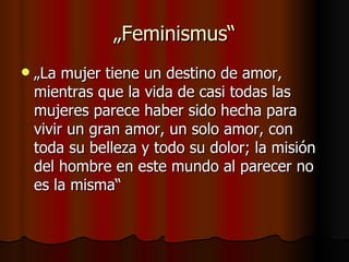 „Feminismus“
   „La mujer tiene un destino de amor,
    mientras que la vida de casi todas las
    mujeres parece haber sido hecha para
    vivir un gran amor, un solo amor, con
    toda su belleza y todo su dolor; la misión
    del hombre en este mundo al parecer no
    es la misma“
 